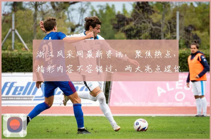 浙江风采网最新资讯，聚焦热点，精彩内容不容错过，两大亮点逗你笑