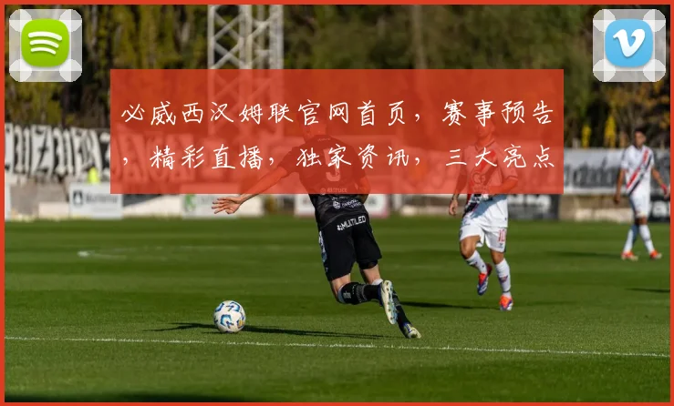 必威西汉姆联官网首页，赛事预告，精彩直播，独家资讯，三大亮点，不容错过，一网打尽