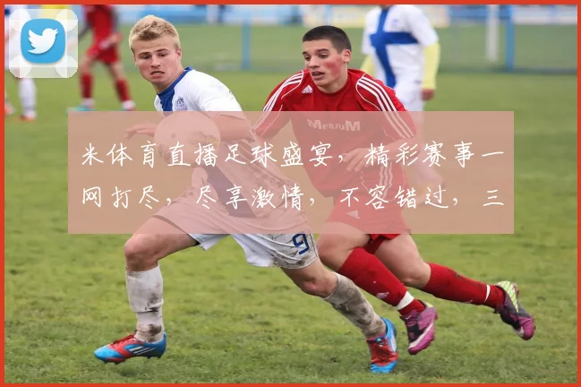 米体育直播足球盛宴，精彩赛事一网打尽，尽享激情，不容错过，三场好戏，等你来观